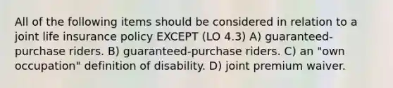 All of the following items should be considered in relation to a joint life insurance policy EXCEPT (LO 4.3) A) guaranteed-purchase riders. B) guaranteed-purchase riders. C) an "own occupation" definition of disability. D) joint premium waiver.