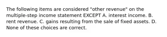 The following items are considered "other revenue" on the multiple-step income statement EXCEPT A. interest income. B. rent revenue. C. gains resulting from the sale of fixed assets. D. None of these choices are correct.