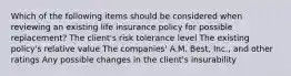 Which of the following items should be considered when reviewing an existing life insurance policy for possible replacement? The client's risk tolerance level The existing policy's relative value The companies' A.M. Best, Inc., and other ratings Any possible changes in the client's insurability