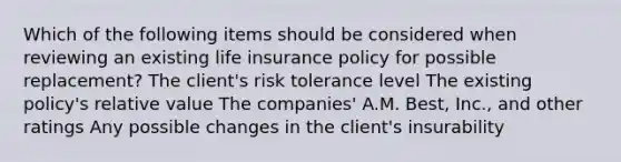 Which of the following items should be considered when reviewing an existing life insurance policy for possible replacement? The client's risk tolerance level The existing policy's relative value The companies' A.M. Best, Inc., and other ratings Any possible changes in the client's insurability