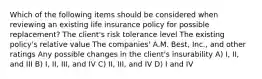 Which of the following items should be considered when reviewing an existing life insurance policy for possible replacement? The client's risk tolerance level The existing policy's relative value The companies' A.M. Best, Inc., and other ratings Any possible changes in the client's insurability A) I, II, and III B) I, II, III, and IV C) II, III, and IV D) I and IV