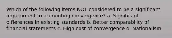 Which of the following items NOT considered to be a significant impediment to accounting convergence? a. Significant differences in existing standards b. Better comparability of financial statements c. High cost of convergence d. Nationalism