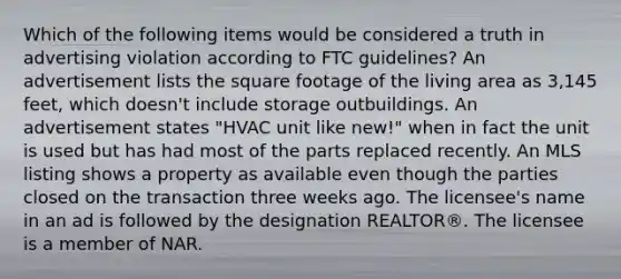 Which of the following items would be considered a truth in advertising violation according to FTC guidelines? An advertisement lists the square footage of the living area as 3,145 feet, which doesn't include storage outbuildings. An advertisement states "HVAC unit like new!" when in fact the unit is used but has had most of the parts replaced recently. An MLS listing shows a property as available even though the parties closed on the transaction three weeks ago. The licensee's name in an ad is followed by the designation REALTOR®. The licensee is a member of NAR.