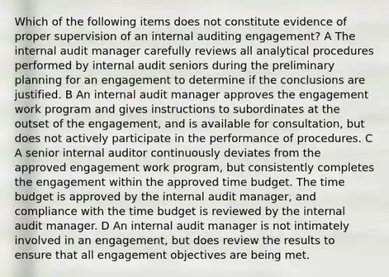 Which of the following items does not constitute evidence of proper supervision of an internal auditing engagement? A The internal audit manager carefully reviews all analytical procedures performed by internal audit seniors during the preliminary planning for an engagement to determine if the conclusions are justified. B An internal audit manager approves the engagement work program and gives instructions to subordinates at the outset of the engagement, and is available for consultation, but does not actively participate in the performance of procedures. C A senior internal auditor continuously deviates from the approved engagement work program, but consistently completes the engagement within the approved time budget. The time budget is approved by the internal audit manager, and compliance with the time budget is reviewed by the internal audit manager. D An internal audit manager is not intimately involved in an engagement, but does review the results to ensure that all engagement objectives are being met.