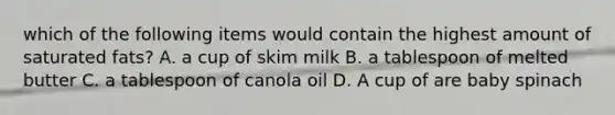 which of the following items would contain the highest amount of saturated fats? A. a cup of skim milk B. a tablespoon of melted butter C. a tablespoon of canola oil D. A cup of are baby spinach