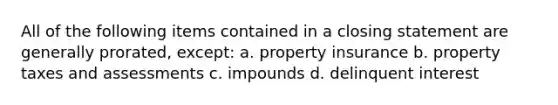 All of the following items contained in a closing statement are generally prorated, except: a. property insurance b. property taxes and assessments c. impounds d. delinquent interest