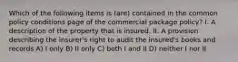 Which of the following items is (are) contained in the common policy conditions page of the commercial package policy? I. A description of the property that is insured. II. A provision describing the insurer's right to audit the insured's books and records A) I only B) II only C) both I and II D) neither I nor II