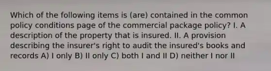 Which of the following items is (are) contained in the common policy conditions page of the commercial package policy? I. A description of the property that is insured. II. A provision describing the insurer's right to audit the insured's books and records A) I only B) II only C) both I and II D) neither I nor II