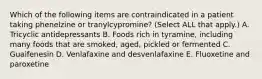 Which of the following items are contraindicated in a patient taking phenelzine or tranylcypromine? (Select ALL that apply.) A. Tricyclic antidepressants B. Foods rich in tyramine, including many foods that are smoked, aged, pickled or fermented C. Guaifenesin D. Venlafaxine and desvenlafaxine E. Fluoxetine and paroxetine