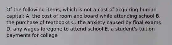 Of the following items, which is not a cost of acquiring human capital: A. the cost of room and board while attending school B. the purchase of textbooks C. the anxiety caused by final exams D. any wages foregone to attend school E. a student's tuition payments for college