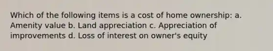 Which of the following items is a cost of home ownership: a. Amenity value b. Land appreciation c. Appreciation of improvements d. Loss of interest on owner's equity