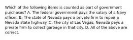 Which of the following items is counted as part of government purchases? A. The federal government pays the salary of a Navy officer. B. The state of Nevada pays a private firm to repair a Nevada state highway. C. The city of Las Vegas, Nevada pays a private firm to collect garbage in that city. D. All of the above are correct.