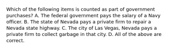 Which of the following items is counted as part of government purchases? A. The federal government pays the salary of a Navy officer. B. The state of Nevada pays a private firm to repair a Nevada state highway. C. The city of Las Vegas, Nevada pays a private firm to collect garbage in that city. D. All of the above are correct.