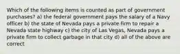 Which of the following items is counted as part of government purchases? a) the federal government pays the salary of a Navy officer b) the state of Nevada pays a private firm to repair a Nevada state highway c) the city of Las Vegas, Nevada pays a private firm to collect garbage in that city d) all of the above are correct