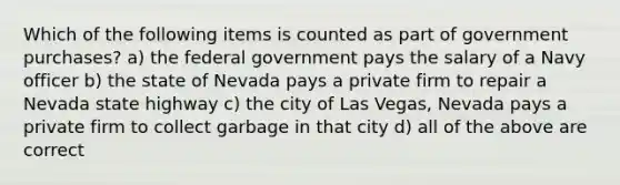 Which of the following items is counted as part of government purchases? a) the federal government pays the salary of a Navy officer b) the state of Nevada pays a private firm to repair a Nevada state highway c) the city of Las Vegas, Nevada pays a private firm to collect garbage in that city d) all of the above are correct