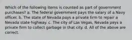 Which of the following items is counted as part of government purchases? a. The federal government pays the salary of a Navy officer. b. The state of Nevada pays a private firm to repair a Nevada state highway. c. The city of Las Vegas, Nevada pays a private firm to collect garbage in that city. d. All of the above are correct.