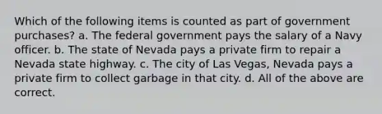 Which of the following items is counted as part of government purchases? a. The federal government pays the salary of a Navy officer. b. The state of Nevada pays a private firm to repair a Nevada state highway. c. The city of Las Vegas, Nevada pays a private firm to collect garbage in that city. d. All of the above are correct.