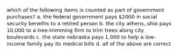 which of the following items is counted as part of government purchases? a. the federal government pays 2000 in social security benefits to a retired person b. the city athens, ohio pays 10,000 to a tree-trimming firm to trim trees along city boulevards c. the state nebraska pays 1,000 to help a low-income family pay its medical bills d. all of the above are correct