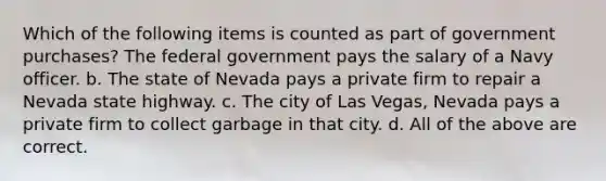 Which of the following items is counted as part of government purchases? The federal government pays the salary of a Navy officer. b. The state of Nevada pays a private firm to repair a Nevada state highway. c. The city of Las Vegas, Nevada pays a private firm to collect garbage in that city. d. All of the above are correct.