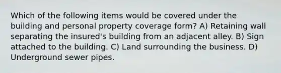 Which of the following items would be covered under the building and personal property coverage form? A) Retaining wall separating the insured's building from an adjacent alley. B) Sign attached to the building. C) Land surrounding the business. D) Underground sewer pipes.