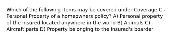 Which of the following items may be covered under Coverage C - Personal Property of a homeowners policy? A) Personal property of the insured located anywhere in the world B) Animals C) Aircraft parts D) Property belonging to the insured's boarder