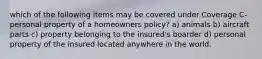 which of the following items may be covered under Coverage C- personal property of a homeowners policy? a) animals b) aircraft parts c) property belonging to the insured's boarder d) personal property of the insured located anywhere in the world.