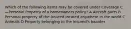 Which of the following items may be covered under Coverage C—Personal Property of a homeowners policy? A Aircraft parts B Personal property of the insured located anywhere in the world C Animals D Property belonging to the insured's boarder