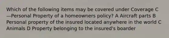 Which of the following items may be covered under Coverage C—Personal Property of a homeowners policy? A Aircraft parts B Personal property of the insured located anywhere in the world C Animals D Property belonging to the insured's boarder