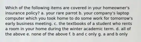 Which of the following items are covered in your homeowner's insurance policy? a. your rare parrot b. your company's laptop computer which you took home to do some work for tomorrow's early business meeting. c. the textbooks of a student who rents a room in your home during the winter academic term. d. all of the above e. none of the above f. b and c only g. a and b only