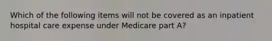 Which of the following items will not be covered as an inpatient hospital care expense under Medicare part A?