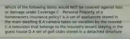 Which of the following items would NOT be covered against loss or damage under Coverage C - Personal Property of a homeowners insurance policy? A.A set of appliances stored in the main dwelling B.A camera taken on vacation by the insured C.A television that belongs to the insured's tenant staying in the guest house D.A set of golf clubs stored in a detached structure