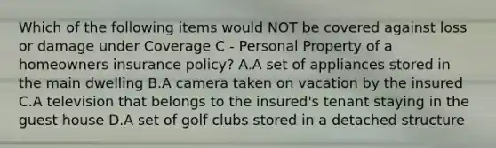 Which of the following items would NOT be covered against loss or damage under Coverage C - Personal Property of a homeowners insurance policy? A.A set of appliances stored in the main dwelling B.A camera taken on vacation by the insured C.A television that belongs to the insured's tenant staying in the guest house D.A set of golf clubs stored in a detached structure