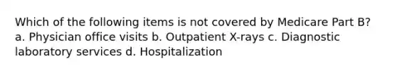 Which of the following items is not covered by Medicare Part B? a. Physician office visits b. Outpatient X-rays c. Diagnostic laboratory services d. Hospitalization