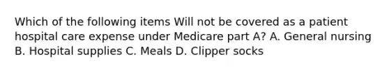 Which of the following items Will not be covered as a patient hospital care expense under Medicare part A? A. General nursing B. Hospital supplies C. Meals D. Clipper socks