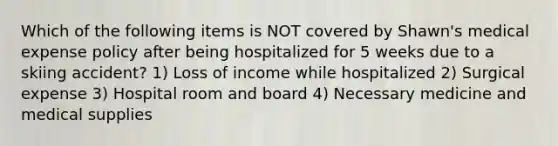 Which of the following items is NOT covered by Shawn's medical expense policy after being hospitalized for 5 weeks due to a skiing accident? 1) Loss of income while hospitalized 2) Surgical expense 3) Hospital room and board 4) Necessary medicine and medical supplies