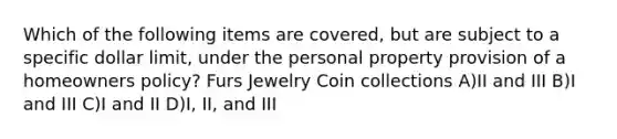 Which of the following items are covered, but are subject to a specific dollar limit, under the personal property provision of a homeowners policy? Furs Jewelry Coin collections A)II and III B)I and III C)I and II D)I, II, and III