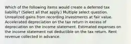 Which of the following items would create a deferred tax liability? (Select all that apply.) Multiple select question. Unrealized gains from recording investments at fair value. Accelerated depreciation on the tax return in excess of depreciation on the income statement. Estimated expenses on the income statement not deductible on the tax return. Rent revenue collected in advance.