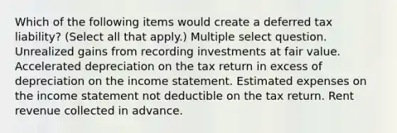 Which of the following items would create a deferred tax liability? (Select all that apply.) Multiple select question. Unrealized gains from recording investments at fair value. Accelerated depreciation on the tax return in excess of depreciation on the income statement. Estimated expenses on the income statement not deductible on the tax return. Rent revenue collected in advance.