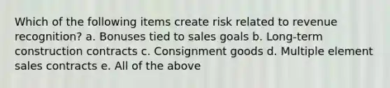 Which of the following items create risk related to revenue recognition? a. Bonuses tied to sales goals b. Long-term construction contracts c. Consignment goods d. Multiple element sales contracts e. All of the above