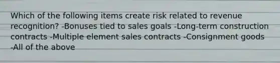 Which of the following items create risk related to revenue recognition? -Bonuses tied to sales goals -Long-term construction contracts -Multiple element sales contracts -Consignment goods -All of the above