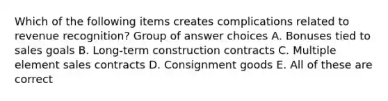 Which of the following items creates complications related to revenue recognition? Group of answer choices A. Bonuses tied to sales goals B. Long-term construction contracts C. Multiple element sales contracts D. Consignment goods E. All of these are correct