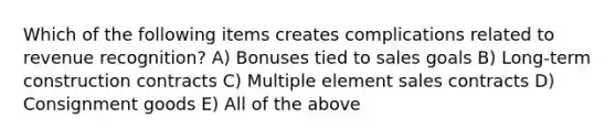 Which of the following items creates complications related to revenue recognition? A) Bonuses tied to sales goals B) Long-term construction contracts C) Multiple element sales contracts D) Consignment goods E) All of the above