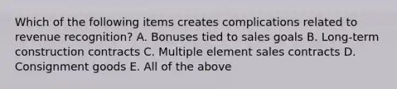 Which of the following items creates complications related to revenue recognition? A. Bonuses tied to sales goals B. Long-term construction contracts C. Multiple element sales contracts D. Consignment goods E. All of the above