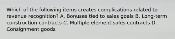 Which of the following items creates complications related to revenue recognition? A. Bonuses tied to sales goals B. Long-term construction contracts C. Multiple element sales contracts D. Consignment goods