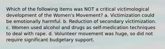 Which of the following items was NOT a critical victimological development of the Women's Movement? a. Victimization could be emotionally harmful. b. Reduction of secondary victimization. c. Women used alcohol and drugs as self-medication techniques to deal with rape. d. Volunteer movement was huge, so did not require significant budgetary support.