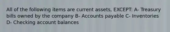 All of the following items are current assets, EXCEPT: A- Treasury bills owned by the company B- <a href='https://www.questionai.com/knowledge/kWc3IVgYEK-accounts-payable' class='anchor-knowledge'>accounts payable</a> C- Inventories D- Checking account balances