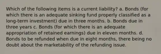 Which of the following items is a current liability? a. Bonds (for which there is an adequate sinking fund properly classified as a long-term investment) due in three months. b. Bonds due in three years c. Bonds (for which there is an adequate appropriation of retained earnings) due in eleven months. d. Bonds to be refunded when due in eight months, there being no doubt about the marketability of the refunding issue.