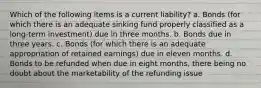 Which of the following items is a current liability? a. Bonds (for which there is an adequate sinking fund properly classified as a long-term investment) due in three months. b. Bonds due in three years. c. Bonds (for which there is an adequate appropriation of retained earnings) due in eleven months. d. Bonds to be refunded when due in eight months, there being no doubt about the marketability of the refunding issue