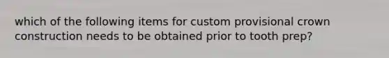 which of the following items for custom provisional crown construction needs to be obtained prior to tooth prep?