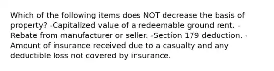 Which of the following items does NOT decrease the basis of property? -Capitalized value of a redeemable ground rent. -Rebate from manufacturer or seller. -Section 179 deduction. -Amount of insurance received due to a casualty and any deductible loss not covered by insurance.